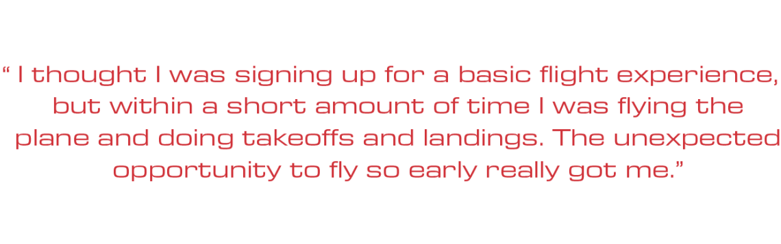 "I thought I was signing up for a basic flight experience, but within a short amount of time I was flying the plane and doing takeoffs and landings. The unexpected opportunity to fly so early really got me.”